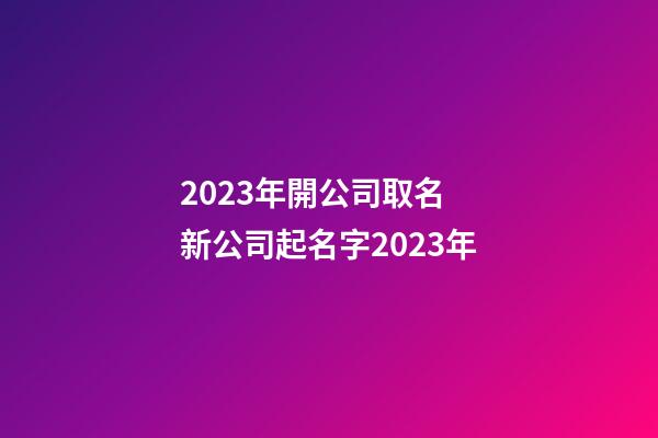 2023年開公司取名 新公司起名字2023年-第1張-公司起名-玄機派